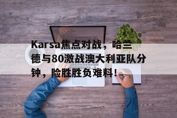 开云kaiyun官方入口 -包含Karsa焦点对战，哈兰德与80激战澳大利亚队分钟，险胜胜负难料！的词条